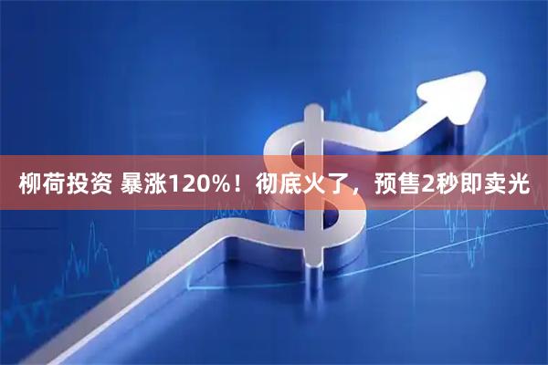 柳荷投资 暴涨120%！彻底火了，预售2秒即卖光