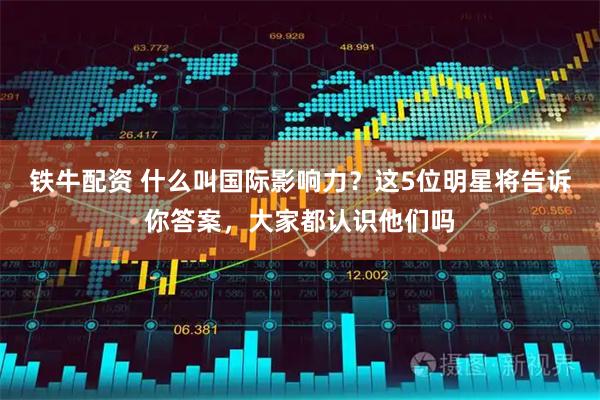 铁牛配资 什么叫国际影响力？这5位明星将告诉你答案，大家都认识他们吗
