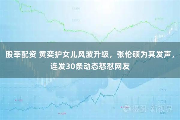 股莘配资 黄奕护女儿风波升级，张伦硕为其发声，连发30条动态怒怼网友