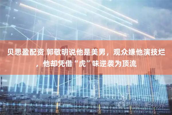 贝思盈配资 郭敬明说他是美男，观众嫌他演技烂，他却凭借“虎”味逆袭为顶流