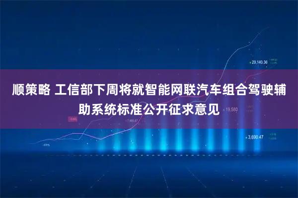 顺策略 工信部下周将就智能网联汽车组合驾驶辅助系统标准公开征求意见