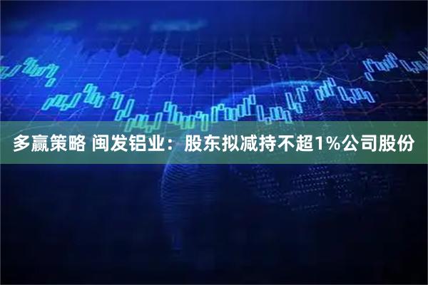 多赢策略 闽发铝业：股东拟减持不超1%公司股份