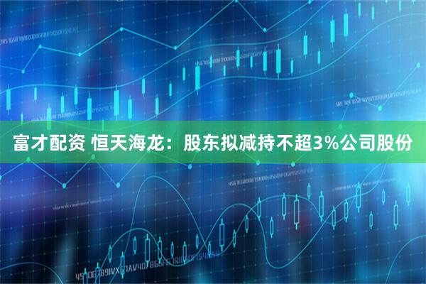 富才配资 恒天海龙：股东拟减持不超3%公司股份