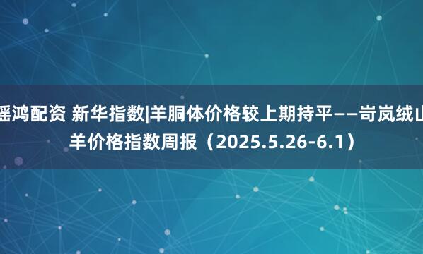 瑶鸿配资 新华指数|羊胴体价格较上期持平——岢岚绒山羊价格指数周报（2025.5.26-6.1）
