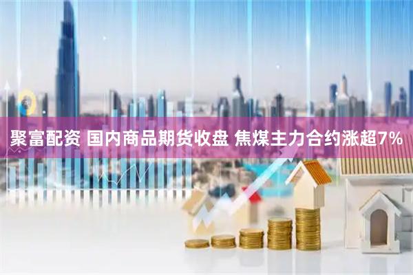 聚富配资 国内商品期货收盘 焦煤主力合约涨超7%
