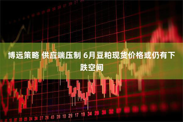 博远策略 供应端压制 6月豆粕现货价格或仍有下跌空间