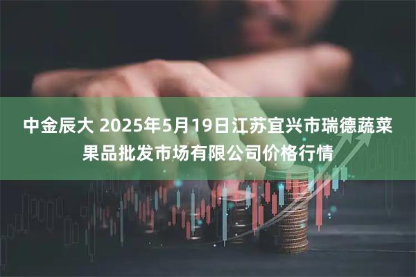 中金辰大 2025年5月19日江苏宜兴市瑞德蔬菜果品批发市场有限公司价格行情