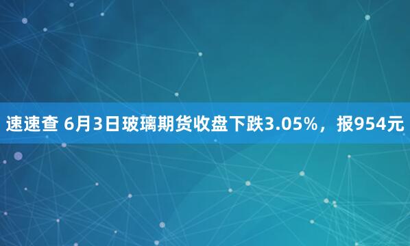 速速查 6月3日玻璃期货收盘下跌3.05%，报954元