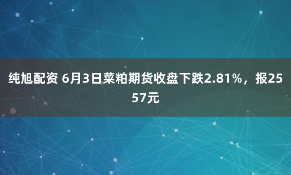 纯旭配资 6月3日菜粕期货收盘下跌2.81%，报2557元