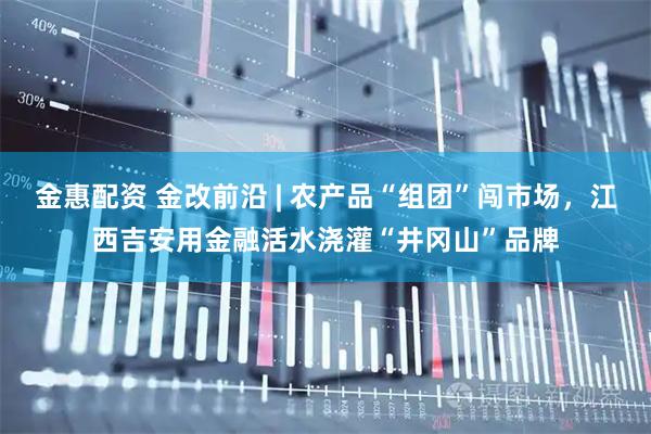 金惠配资 金改前沿 | 农产品“组团”闯市场，江西吉安用金融活水浇灌“井冈山”品牌