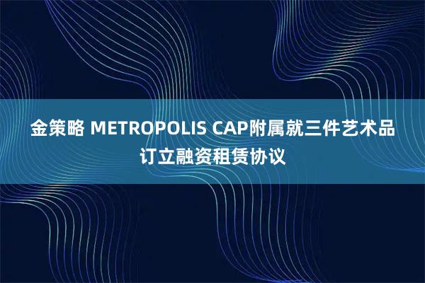 金策略 METROPOLIS CAP附属就三件艺术品订立融资租赁协议