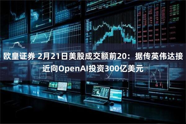 欧皇证券 2月21日美股成交额前20：据传英伟达接近向OpenAI投资300亿美元
