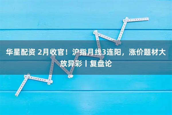 华星配资 2月收官！沪指月线3连阳，涨价题材大放异彩丨复盘论