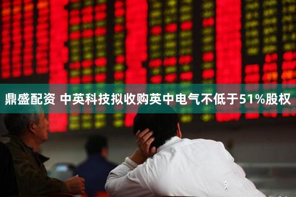 鼎盛配资 中英科技拟收购英中电气不低于51%股权