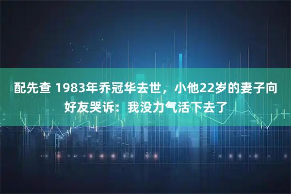 配先查 1983年乔冠华去世，小他22岁的妻子向好友哭诉：我没力气活下去了