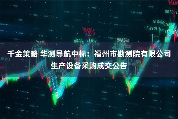 千金策略 华测导航中标：福州市勘测院有限公司生产设备采购成交公告