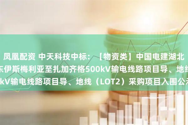 凤凰配资 中天科技中标：【物资类】中国电建湖北工程公司埃及EETC东伊斯梅利亚至扎加齐格500kV输电线路项目导、地线（LOT2）采购项目入围公示