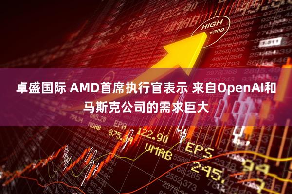 卓盛国际 AMD首席执行官表示 来自OpenAI和马斯克公司的需求巨大